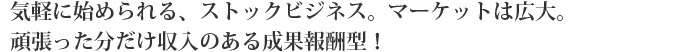気軽に始められる、ストックビジネス。マーケットは広大。頑張った分だけ収入のある成果報酬型!